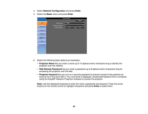 Page 934. Select
Network Configuration and pressEnter.
5. Select the Basicmenu and press Enter.
6. Select the following basic options as necessary: •Projector Name lets you enter a name up to 16 alphanumeric characters long to identify the
projector over the network.
• Web Remote Password lets you enter a password up to 8 alphanumeric characters long for
accessing the projector over the web.
• Projector Keyword lets you turn on a security password to prevent access to the projector by
anyone not in the room...
