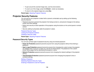 Page 118

•
To pan around thezoomed imagearea,usethearrow buttons.
 •
To zoom outofthe image, presstheE-Zoom –button asnecessary.
 •
To return tothe original imagesize,press Esc.
 Parent
topic:Adjusting ProjectorFeatures
 Projector
SecurityFeatures
 You
cansecure yourprojector todeter theftorprevent unintended usebysetting upthe following
 security
features:
 •
Password securitytoprevent theprojector frombeing turned on,and prevent changes tothe startup
 screen
andother settings.
 •
Button locksecurity toblock...