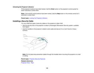 Page 125

Unlocking
theProjector s Buttons
 If
the projectors buttonshavebeen locked, holdtheEnter button onthe projectors controlpanelfor
 seven
seconds tounlock them.
 Note:
Ifthe remote controlbuttons havebeen locked, holdtheHelp button onthe remote controlfor5
 seconds
tounlock them.
 Parent
topic:Locking theProjector s Buttons
 Installing
aSecurity Cable
 You
caninstall twotypes ofsecurity cablesonthe projector todeter theft.
 •
Use thesecurity slotonthe projector toattach aKensington...