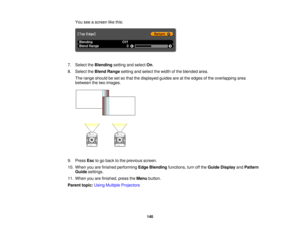 Page 140

You
seeascreen likethis:
 7.
Select theBlending settingandselect On.
 8.
Select theBlend Range settingandselect thewidth ofthe blended area.
 The
range should beset sothat thedisplayed guidesareatthe edges ofthe overlapping area
 between
thetwo images.
 9.
Press Esctogo back tothe previous screen.
 10.
When youarefinished performing EdgeBlending functions, turnoffthe Guide Display andPattern
 Guide
settings.
 11.
When youarefinished, presstheMenu button.
 Parent
topic:UsingMultiple Projectors
 140  