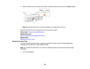 Page 193

9.
Slide thelamp cover tothe right untilitclicks, andslide thelamp cover latchtothe Close position.
 Note:
Besure thelamp cover issecurely installedorthe lamp willnot come on.
 Reset
thelamp timer tozero tokeep trackofthe new lamp ’s usage.
 Parent
topic:Projector LampMaintenance
 Related
references
 Optional
Equipment andReplacement Parts
 Related
tasks
 Resetting
theLamp Timer
 Resetting
theLamp Timer
 You
must reset thelamp timer afterreplacing theprojectors lamptoclear thelamp replacement
 message...