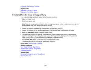 Page 218

Supported
VideoDisplay Formats
 Related
tasks
 Displaying
FromaPC Laptop
 Displaying
FromaMac Laptop
 Solutions
WhentheImage isFuzzy orBlurry
 If
the projected imageisfuzzy orblurry, trythe following solutions:
 •
Adjust theimage focus.
 •
Clean theprojector lens.
 Note:
Toavoid condensation onthe lens after bringing theprojector infrom acold environment, letthe
 projector
warmuptoroom temperature beforeusingit.
 •
Position theprojector closeenough tothe screen, anddirectly infront ofit.
 •
Position...