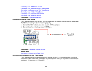 Page 42

Connecting
toan HDMI Video Source
 Connecting
toaComponent-to-BNC VideoSource
 Connecting
toaComponent-to-VGA VideoSource
 Connecting
toan S-Video VideoSource
 Connecting
toaComposite VideoSource
 Connecting
toan SDI Video Source
 Parent
topic:Projector Connections
 Connecting
toan HDMI Video Source
 If
your video source hasanHDMI port,youcanconnect itto the projector usinganoptional HDMIcable.
 The
HDMI connection providesthebest image quality.
 1.
Connect theHDMI cabletoyour video sources HDMIoutput...