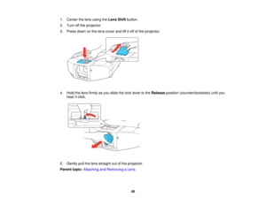 Page 49

1.
Center thelens using theLens Shiftbutton.
 2.
Turn offthe projector.
 3.
Press downonthe lens cover andliftitoff ofthe projector.
 4.
Hold thelens firmly asyou slide thelock lever tothe Release position(counterclockwise) untilyou
 hear
itclick.
 5.
Gently pullthelens straight outofthe projector.
 Parent
topic:Attaching andRemoving aLens
 49   