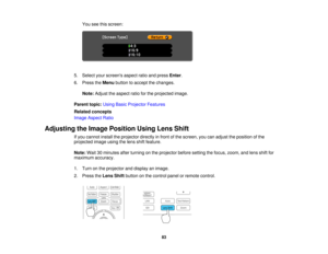 Page 83

You
seethisscreen:
 5.
Select yourscreens aspectratioandpress Enter.
 6.
Press theMenu button toaccept thechanges.
 Note:
Adjust theaspect ratioforthe projected image.
 Parent
topic:UsingBasicProjector Features
 Related
concepts
 Image
Aspect Ratio
 Adjusting
theImage Position UsingLensShift
 If
you cannot installtheprojector directlyinfront ofthe screen, youcanadjust theposition ofthe
 projected
imageusingthelens shiftfeature.
 Note:
Wait30minutes afterturning onthe projector beforesetting thefocus,...