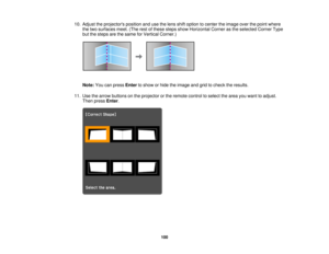 Page 100

10.
Adjust theprojectors positionandusethelens shiftoption tocenter theimage overthepoint where
 the
two surfaces meet.(Therestofthese stepsshowHorizontal Cornerasthe selected CornerType
 but
thesteps arethesame forVertical Corner.)
 Note:
Youcanpress Enter toshow orhide theimage andgridtocheck theresults.
 11.
Use thearrow buttons onthe projector orthe remote controltoselect thearea youwant toadjust.
 Then
press Enter.
 100  