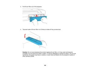 Page 184

3.
Pull theairfilter outofthe projector.
 4.
Tap each sideofthe airfilter 4to 5times toshake offany excess dust.
 Caution:
Donot use excessive forcewhen tapping theairfilter, oritmay crack andbecome
 unusable.
Donot rinse theairfilter inwater, oruse anydetergent orsolvent toclean it.Do not use
 canned
air;the gases mayleave aresidue, orpush dustanddebris intotheprojectors opticsor
 other
sensitive areas.
 184   
