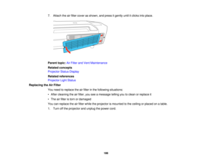 Page 186

7.
Attach theairfilter cover asshown, andpress itgently untilitclicks intoplace.
 Parent
topic:AirFilter andVent Maintenance
 Related
concepts
 Projector
StatusDisplay
 Related
references
 Projector
LightStatus
 Replacing
theAirFilter
 You
need toreplace theairfilter inthe following situations:
 •
After cleaning theairfilter, youseeamessage tellingyoutoclean orreplace it
 •
The airfilter istorn ordamaged
 You
canreplace theairfilter while theprojector ismounted tothe ceiling orplaced onatable.
 1.
Turn...