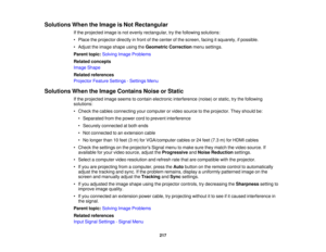 Page 217

Solutions
WhentheImage isNot Rectangular
 If
the projected imageisnot evenly rectangular, trythe following solutions:
 •
Place theprojector directlyinfront ofthe center ofthe screen, facingitsquarely, ifpossible.
 •
Adjust theimage shape usingtheGeometric Correction menusettings.
 Parent
topic:Solving ImageProblems
 Related
concepts
 Image
Shape
 Related
references
 Projector
FeatureSettings -Settings Menu
 Solutions
WhentheImage Contains NoiseorStatic
 If
the projected imageseems tocontain electronic...