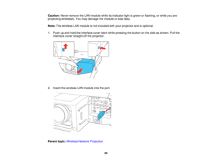 Page 60

Caution:
Neverremove theLAN module whileitsindicator lightisgreen orflashing, orwhile youare
 projecting
wirelessly. Youmay damage themodule orlose data.
 Note:
Thewireless LANmodule isnot included withyour projector andisoptional.
 1.
Push upand hold theinterface coverlatchwhile pressing thebutton onthe side asshown. Pullthe
 interface
coverstraight offthe projector.
 2.
Insert thewireless LANmodule intotheport.
 Parent
topic:Wireless NetworkProjection
 60   