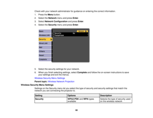 Page 68

Check
withyour network administrator forguidance onentering thecorrect information.
 1.
Press theMenu button.
 2.
Select theNetwork menuandpress Enter.
 3.
Select Network Configuration andpress Enter.
 4.
Select theSecurity menuandpress Enter.
 5.
Select thesecurity settingsforyour network.
 6.
When youfinish selecting settings,selectComplete andfollow theon-screen instructions tosave
 your
settings andexitthemenus.
 Wireless
SecurityMenuSettings
 Parent
topic:Wireless NetworkProjection
 Wireless...