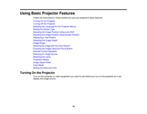 Page 79

Using
BasicProjector Features
 Follow
theinstructions inthese sections touse your projectors basicfeatures.
 Turning
Onthe Projector
 Turning
Offthe Projector
 Selecting
theLanguage forthe Projector Menus
 Setting
theScreen Type
 Adjusting
theImage Position UsingLensShift
 Adjusting
theImage Position UsingScreen Position
 Displaying
aTest Pattern
 Adjusting
theImage Height
 Image
Shape
 Resizing
theImage withtheZoom Button
 Focusing
theImage UsingtheFocus Button
 Remote
ControlOperation
 Selecting...