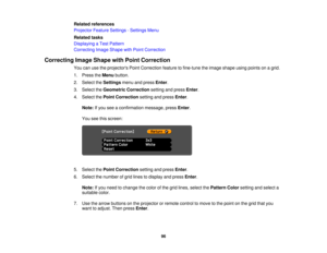 Page 96

Related
references
 Projector
FeatureSettings -Settings Menu
 Related
tasks
 Displaying
aTest Pattern
 Correcting
ImageShape withPoint Correction
 Correcting
ImageShape withPoint Correction
 You
canusetheprojectors PointCorrection featuretofine-tune theimage shape usingpoints onagrid.
 1.
Press theMenu button.
 2.
Select theSettings menuandpress Enter.
 3.
Select theGeometric Correction settingandpress Enter.
 4.
Select thePoint Correction settingandpress Enter.
 Note:
Ifyou seeaconfirmation...