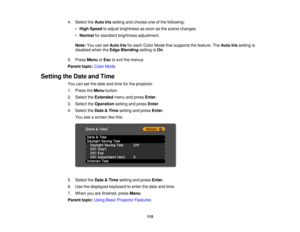 Page 115

4.
Select theAuto Irissetting andchoose oneofthe following:
 •
High Speed toadjust brightness assoon asthe scene changes.
 •
Normal forstandard brightness adjustment.
 Note:
YoucansetAuto Irisforeach Color Mode thatsupports thefeature. TheAuto Irissetting is
 disabled
whentheEdge Blending settingisOn .
 5.
Press Menu orEsc toexit themenus.
 Parent
topic:ColorMode
 Setting
theDate andTime
 You
cansetthe date andtime forthe projector.
 1.
Press theMenu button.
 2.
Select theExtended menuandpress Enter....