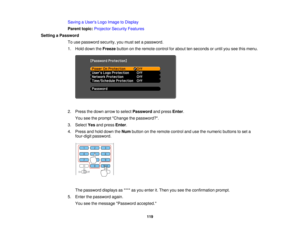 Page 119

Saving
aUser s Logo Image toDisplay
 Parent
topic:Projector SecurityFeatures
 Setting
aPassword
 To
use password security,youmust setapassword.
 1.
Hold down theFreeze buttononthe remote controlforabout tenseconds oruntil youseethismenu.
 2.
Press thedown arrow toselect Password andpress Enter.
 You
seetheprompt Change thepassword?.
 3.
Select Yesandpress Enter.
 4.
Press andhold down theNum button onthe remote controlandusethenumeric buttonstoset a
 four-digit
password.
 The
password displaysas****...