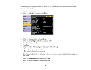 Page 133

cm)
diagonally andtheprojection surfaceshouldnotbecolored ortextured; otherwise theadjustment
 grids
aredifficult toalign.
 1.
Press theMenu button.
 2.
Select theExtended menuandpress Enter.
 3.
Select theDisplay settingandpress Enter.
 4.
Select thePanel Alignment settingandpress Enter.
 5.
Press Enterandselect On.
 6.
Press Esc.
 7.
Select theSelect Colorsetting andchoose oneofthe following:
 •
Rto adjust thered color convergence
 •
Bto adjust theblue color convergence
 Note:
Youcanadjust onlythered...