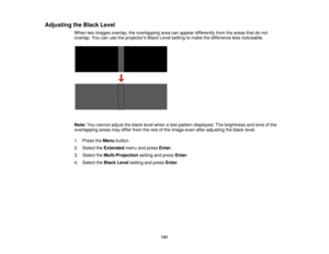 Page 141

Adjusting
theBlack Level
 When
twoimages overlap, theoverlapping areacanappear differently fromtheareas thatdonot
 overlap.
Youcanusetheprojectors BlackLevelsetting tomake thedifference lessnoticeable.
 Note:
Youcannot adjusttheblack levelwhen atest pattern displayed. Thebrightness andtone ofthe
 overlapping
areasmaydiffer fromtherest ofthe image evenafteradjusting theblack level.
 1.
Press theMenu button.
 2.
Select theExtended menuandpress Enter.
 3.
Select theMulti-Projection settingandpress Enter....