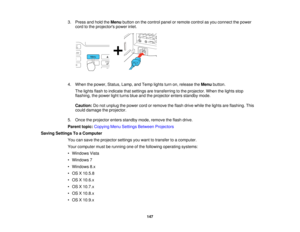 Page 147

3.
Press andhold theMenu button onthe control panelorremote controlasyou connect thepower
 cord
tothe projectors powerinlet.
 4.
When thepower, Status, Lamp,andTemp lightsturnon,release theMenu button.
 The
lights flashtoindicate thatsettings aretransferring tothe projector. Whenthelights stop
 flashing,
thepower lightturns blueandtheprojector entersstandby mode.
 Caution:
Donot unplug thepower cordorremove theflash drive while thelights areflashing. This
 could
damage theprojector.
 5.
Once...