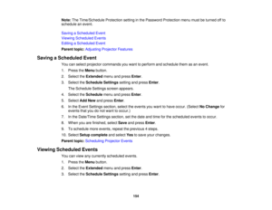 Page 154

Note:
TheTime/Schedule Protectionsettinginthe Password Protection menumustbeturned offto
 schedule
anevent.
 Saving
aScheduled Event
 Viewing
Scheduled Events
 Editing
aScheduled Event
 Parent
topic:Adjusting ProjectorFeatures
 Saving
aScheduled Event
 You
canselect projector commands youwant toperform andschedule themasan event.
 1.
Press theMenu button.
 2.
Select theExtended menuandpress Enter.
 3.
Select theSchedule Settingssettingandpress Enter.
 The
Schedule Settingsscreenappears.
 4.
Select...
