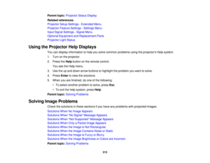 Page 213

Parent
topic:Projector StatusDisplay
 Related
references
 Projector
SetupSettings -Extended Menu
 Projector
FeatureSettings -Settings Menu
 Input
Signal Settings -Signal Menu
 Optional
Equipment andReplacement Parts
 Projector
LightStatus
 Using
theProjector HelpDisplays
 You
candisplay information tohelp yousolve common problems usingtheprojectors Helpsystem.
 1.
Turn onthe projector.
 2.
Press theHelp button onthe remote control.
 You
seetheHelp menu.
 3.
Use theupand down arrow buttons tohighlight...