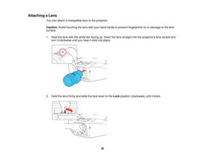 Page 50

Attaching
aLens
 You
canattach acompatible lenstothe projector.
 Caution:
Avoidtouching thelens withyour bare hands toprevent fingerprints onordamage tothe lens
 surface.

1.
Hold thelens withthewhite dotfacing up.Insert thelens straight intotheprojectors lenssocket and
 turn
itclockwise untilyouhear itclick intoplace.
 2.
Hold thelens firmly andslide thelock lever tothe Lock position (clockwise) untilitlocks.
 50   