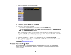 Page 58

7.
Select theWired LANmenu andpress Enter.
 8.
Ifnecessary, selectIPSettings andpress Enter.
 9.
Select yourIPSettings asnecessary:
 •
Ifyour network assignsaddresses automatically, turnonthe DHCP setting.
 •
Ifyou must setaddresses manually,turnoffDHCP andenter theprojectors IPAddress ,Subnet
 Mask
,and Gateway Addressasneeded.
 Note:
Tohighlight thenumbers youwant fromthedisplayed keyboard, pressthearrow buttons on
 the
remote control. Toselect ahighlighted number,pressEnter.Or, press andhold theNum...