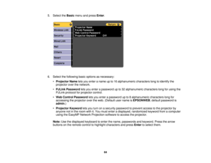 Page 64

5.
Select theBasic menuandpress Enter.
 6.
Select thefollowing basicoptions asnecessary:
 •
Projector Nameletsyou enter aname upto16 alphanumeric characterslongtoidentify the
 projector
overthenetwork.
 •
PJLink Password letsyou enter apassword upto32 alphanumeric characterslongforusing the
 PJLink
protocol forprojector control.
 •
Web Control Password letsyou enter apassword upto8alphanumeric characterslongfor
 accessing
theprojector overtheweb. (Default username isEPSONWEB ;default password is...
