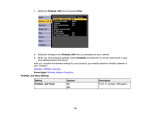 Page 65

7.
Select theWireless LANmenu andpress Enter.
 8.
Select thesettings onthe Wireless LANmenu asnecessary foryour network.
 9.
When youfinish selecting settings,selectComplete andfollow theon-screen instructions tosave
 your
settings andexitthemenus.
 After
youcomplete thewireless settingsforyour projector, youneed toselect thewireless networkon
 your
computer.
 Wireless
LANMenu Settings
 Parent
topic:Wireless NetworkProjection
 Wireless
LANMenu Settings
 Setting
 Options
 Description

Wireless
LANPower...