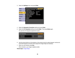 Page 90

3.
Select theSettings menuandpress Enter.
 4.
Select theGeometric Correction settingandpress Enter.
 5.
Select theH/V-Keystone settingandpress Enter.Then press Enter again.
 You
seetheH/V-Keystone adjustmentscreen:
 6.
Use thearrow buttons onthe projector orthe remote controltoselect between verticaland
 horizontal
keystonecorrection andtoadjust theimage shape asnecessary.
 7.
When youarefinished, pressEsc.
 After
correction, yourimage isslightly smaller.
 Parent
topic:Image Shape
 90 