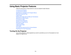 Page 111Using Basic Projector Features
Follow the instructions in these sections to use your projectors basic features.
Turning On the Projector
Turning Off the Projector
Selecting the Language for the Projector Menus
Setting the Date and Time
Image Shape
Resizing the Image with the Wide and Tele Buttons
Adjusting the Image Position
Focusing the Image
Remote Control Operation
Selecting an Image Source
Projection Modes
Image Aspect Ratio
Color Mode
Controlling the Volume with the Volume Buttons
Projecting a PC...