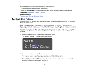 Page 113If you do not see a projected image right away, try the following:
• Turn on the connected computer or video device.
• Press the
Source Search button on the projector or remote control to detect the video source.
Parent topic: Using Basic Projector Features
Related references
Projector Setup Settings - Extended Menu
Turning Off the Projector Before turning off the projector, shut down any computer connected to it so you can see the computer
display during shutdown.
Note:Turn off this product when not in...