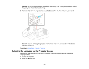 Page 114Caution:
Do not turn the projector on immediately after turning it off. Turning the projector on and off
frequently may shorten the life of the lamp.
3. To transport or store the projector, make sure the Status light is off, then unplug the power cord.
Caution: To avoid damaging the projector or lamp, never unplug the power cord when the Status
light is on or flashing.
Parent topic: Using Basic Projector Features
Selecting the Language for the Projector Menus If you want to view the projectors menus and...