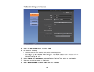 Page 116The Schedule Settings screen appears.
4. Select the Date & Timesetting and press Enter.
5. Do one of the following: • Enter the date and time settings using the on-screen keyboard.
• Select Onas the Use Internet Time setting and enter the IP address for the time server in the
Internet Time Server field.
6. Select Change DST Settings and select the Daylight Savings Time setting for your location.
7. When you are finished, press the Escbutton.
8. Select Setup complete and selectYesto save your changes.
116 