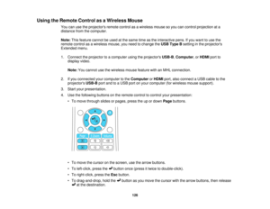 Page 126Using the Remote Control as a Wireless Mouse
You can use the projectors remote control as a wireless mouse so you can control projection at a
distance from the computer.
Note:This feature cannot be used at the same time as the interactive pens. If you want to use the
remote control as a wireless mouse, you need to change the USB Type Bsetting in the projectors
Extended menu.
1. Connect the projector to a computer using the projectors USB-B,Computer, or HDMIport to
display video.
Note: You cannot use the...