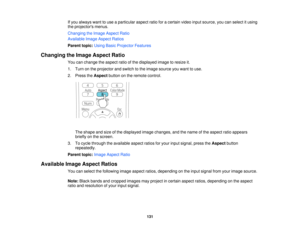 Page 131If you always want to use a particular aspect ratio for a certain video input source, you can select it using
the projectors menus.
Changing the Image Aspect Ratio
Available Image Aspect Ratios
Parent topic:
Using Basic Projector Features
Changing the Image Aspect Ratio You can change the aspect ratio of the displayed image to resize it.
1. Turn on the projector and switch to the image source you want to use.
2. Press theAspectbutton on the remote control.
The shape and size of the displayed image...