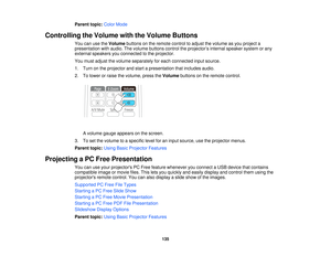 Page 135Parent topic:
Color Mode
Controlling the Volume with the Volume Buttons You can use the Volumebuttons on the remote control to adjust the volume as you project a
presentation with audio. The volume buttons control the projector’s internal speaker system or any
external speakers you connected to the projector.
You must adjust the volume separately for each connected input source.
1. Turn on the projector and start a presentation that includes audio.
2. To lower or raise the volume, press the Volumebuttons...