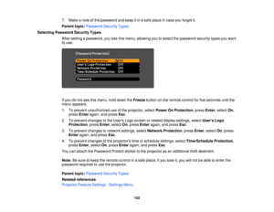 Page 1527. Make a note of the password and keep it in a safe place in case you forget it.
Parent topic:
Password Security Types
Selecting Password Security Types After setting a password, you see this menu, allowing you to select the password security types you want
to use.
If you do not see this menu, hold down the Freezebutton on the remote control for five seconds until the
menu appears.
1. To prevent unauthorized use of the projector, select Power On Protection, pressEnter, selectOn,
press Enter again, and...