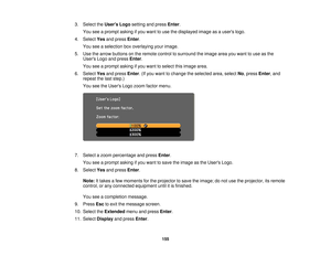 Page 1553. Select the
Users Logosetting and press Enter.
You see a prompt asking if you want to use the displayed image as a users logo.
4. Select Yesand press Enter.
You see a selection box overlaying your image.
5. Use the arrow buttons on the remote control to surround the image area you want to use as the Users Logo and press Enter.
You see a prompt asking if you want to select this image area.
6. Select Yesand press Enter. (If you want to change the selected area, select No, pressEnter, and
repeat the last...