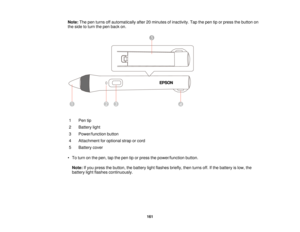 Page 161Note:
The pen turns off automatically after 20 minutes of inactivity. Tap the pen tip or press the button on
the side to turn the pen back on.
1 Pen tip
2 Battery light
3 Power/function button
4 Attachment for optional strap or cord
5 Battery cover
• To turn on the pen, tap the pen tip or press the power/function button. Note: If you press the button, the battery light flashes briefly, then turns off. If the battery is low, the
battery light flashes continuously.
161  