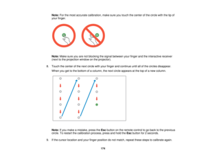 Page 174Note:
For the most accurate calibration, make sure you touch the center of the circle with the tip of
your finger.
Note: Make sure you are not blocking the signal between your finger and the interactive receiver
(next to the projection window on the projector).
8. Touch the center of the next circle with your finger and continue until all of the circles disappear. When you get to the bottom of a column, the next circle appears at the top of a new column.
Note: If you make a mistake, press the Escbutton...