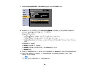 Page 1807. Select the
Easy Interactive Function setting and press theEnterbutton.
8. Select one of the following as the Pen Operation Modedepending on your projector model and
computer operating system (BrightLink Pro 1430Wi):
BrightLink Pro 1420Wi:
• Two Users/Mouse: Lets you use both interactive pens as a mouse
• One User/Mouse: Lets you use one interactive pen as a mouse
• One User/Pen: Uses the Windows pen and ink feature (Windows 8.x, Windows 7, and Windows
Vista)
BrightLink Pro 1430Wi:
• Mode 1: Windows XP...