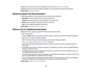 Page 20Register your product online using the projector CD or at this site:
epson.com/webreg.
Registering also lets you receive special updates on new accessories, products, and services.
Parent topic: Projector Features
Notations Used in the Documentation Follow the guidelines in these notations as you read your documentation:
•Warnings must be followed carefully to avoid bodily injury.
• Cautions must be observed to avoid damage to your equipment.
• Notes contain important information about your projector.
•...
