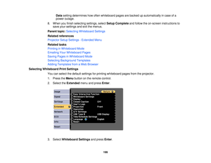 Page 199Data
setting determines how often whiteboard pages are backed up automatically in case of a
power outage.
8. When you finish selecting settings, select Setup Completeand follow the on-screen instructions to
save your settings and exit the menus.
Parent topic: Selecting Whiteboard Settings
Related references
Projector Setup Settings - Extended Menu
Related tasks
Printing in Whiteboard Mode
Emailing Your Whiteboard Pages
Saving Pages in Whiteboard Mode
Selecting Background Templates
Adding Templates from a...