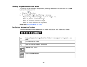 Page 226Zooming Images in Annotation Mode
You can use the pen to zoom in on a portion of your image, the same as you can using the E-Zoom
button on the remote control.
1. Select the Zoom tool.
2. Do one of the following to adjust the image if necessary:
• Press and drag on the screen to pan around the enlarged area.
• Select the plus icon to enlarge the image.
• Select the minus icon to shrink the image.
• Select the x1 icon to return to the original size.
Parent topic: Annotation Mode (PC Free)
The Bottom...