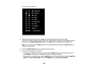 Page 229You see a screen like this:
3. Select the two sources you want to display. Not all combinations of sources are valid. If you want to write on a blank screen, select any unused source. Unused sources display the color
selected in the Display Background setting. TheLogooption will display a blue background.
Note: You can also press the Menubutton on the remote control and select the Sourceoption to
select the two sources.
4. Press the Switch Source button to display the two sources.
5. Do any of the...