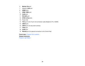 Page 246
Monitor Out port
7 Network ( LAN) port
8 HDMI 2 port
9 HDMI 1/MHL port
10 Audio port
11 RS-232C port
12 SYNC In/Out ports
13 Power inlet
14 TCH port for the Touch Unit connection cable (BrightLink Pro 1430Wi)
15 USB-A port
16 USB-A port (for document camera)
17 Video port
18 Audio port
19 Remote port (for optional connection to the Control Pad)
Parent topic: Projector Part Locations
Related references
Projector Light Status
24 