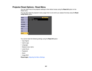 Page 257Projector Reset Options - Reset Menu
You can reset most of the projector settings to their default values using the Reset Alloption on the
Reset menu.
You can also reset the projectors lamp usage timer to zero when you replace the lamp using the Reset
Lamp Hours option.
You cannot reset the following settings using the Reset Alloption:
• Input Signal
• Users Logo
• Language
• Network menu items
• Lamp Hours
• Password
• Zoom
• Image Shift
Parent topic: Adjusting the Menu Settings
257 