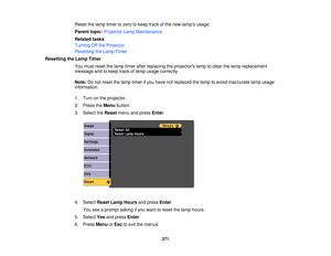 Page 271Reset the lamp timer to zero to keep track of the new lamp’s usage.
Parent topic:
Projector Lamp Maintenance
Related tasks
Turning Off the Projector
Resetting the Lamp Timer
Resetting the Lamp Timer You must reset the lamp timer after replacing the projectors lamp to clear the lamp replacement
message and to keep track of lamp usage correctly.
Note:Do not reset the lamp timer if you have not replaced the lamp to avoid inaccurate lamp usage
information.
1. Turn on the projector.
2. Press the Menubutton....