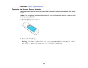 Page 272Parent topic:
Projector Lamp Maintenance
Replacing the Remote Control Batteries The remote control uses two AA manganese or alkaline batteries. Replace the batteries as soon as they
run out.
Caution:Use only the type of batteries specified in this manual. Do not install batteries of different types,
or mix new and old batteries.
1. Open the battery cover as shown.
2. Remove the old batteries.
Warning: If the battery fluid has leaked, wipe it away with a soft cloth and avoid getting the fluid on
your...