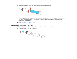 Page 2754. Replace the battery cover and press it down until it clicks into place.
Warning: Dispose of used batteries according to local regulations. Do not expose batteries to heat
or flame. Keep batteries out of the reach of children; they are choking hazards and are very
dangerous if swallowed.
Parent topic: Projector Maintenance
Replacing the Interactive Pen Tips If the pen tips become damaged or no longer work correctly, you can replace them.
1. Twist off the tip of the pen to remove it.
275   